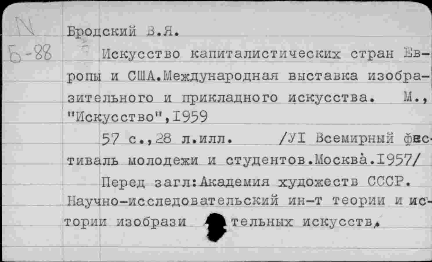 ﻿Бродский В.Я.
^-2$ Искусство капиталистических стран Европы и США.Международная выставка изобразительного и прикладного искусства. М., “Искусство”, 1959
57 с. ,28 л.илл. /У1 Всемирный фестиваль молодежи и студентов.Москва.1957/
Перед загл:Академия художеств СССР. Научно-исследовательский ин-т теории и истории изобрази 4^ тельных искусств,.